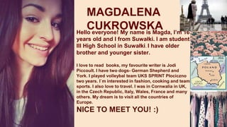 MAGDALENA
CUKROWSKAHello everyone! My name is Magda, I’m 16
years old and I from Suwałki. I am student
III High School in Suwałki. I have older
brother and younger sister.
I love to read books, my favourite writer is Jodi
Piccoult. I have two dogs- German Shepherd and
York. I played volleybal team UKS SPRINT Płociczno
two years. I`m interested in fashion, cooking and team
sports. I also love to travel. I was in Cornwalia in UK,
in the Czech Republic, Italy, Wales, France and many
others. My dream is to visit all the countries of
Europe.
NICE TO MEET YOU! :)
 