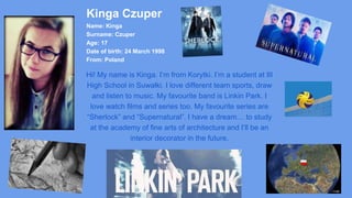 Kinga Czuper
Name: Kinga
Surname: Czuper
Age: 17
Date of birth: 24 March 1998
From: Poland
Hi! My name is Kinga. I’m from Korytki. I’m a student at III
High School in Suwałki. I love different team sports, draw
and listen to music. My favourite band is Linkin Park. I
love watch films and series too. My favourite series are
“Sherlock” and “Supernatural”. I have a dream… to study
at the academy of fine arts of architecture and I’ll be an
interior decorator in the future.
 