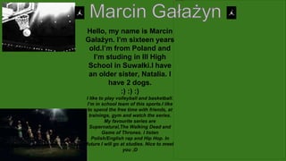 Hello, my name is Marcin
Gałażyn. I’m sixteen years
old.I’m from Poland and
I’m studing in III High
School in Suwałki.I have
an older sister, Natalia. I
have 2 dogs.
:) :) :)
I like to play volleyball and basketball.
I’m in school team of this sports.I like
to spend the free time with friends, at
trainings, gym and watch the series.
My favourite series are
Supernatural,The Walking Dead and
Game of Thrones. I listen
Polish/English rap and Hip Hop. In
future I will go at studies. Nice to meet
you ;D
 