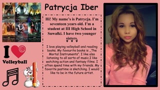 Patrycja Iber
Hi! My name’s is Patrycja. I’m
seventeen years old. I’m a
student at III High School in
Suwałki. I have two younger
sisters.
♥ ♥ ♥
I love playing volleyball and reading
books. My favourite books is ,,The
Mortal Instruments”. I like also
listening to all sorts of music.I like
watching action and fantasy films. I
often spend time with my friends. My
favorite pastime is sketching. I would
like to be in the future artist.
 