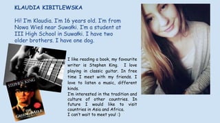 I like reading a book, my favourite
writer is Stephen King. I love
playing in classic guitar. In free
time I meet with my friends. I
love to listen a music, different
kinds.
I’m interested in the tradition and
culture of other countries. In
future I would like to visit
countries in Asia and Africa.
I can’t wait to meet you! :)
KLAUDIA KIBITLEWSKA
Hi! I’m Klaudia. I’m 16 years old. I’m from
Nowa Wieś near Suwałki. I’m a student at
III High School in Suwałki. I have two
older brothers. I have one dog.
 