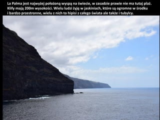 La Palma jest najwyżej położoną wyspą na świecie, w zasadzie prawie nie ma tutaj plaż.
Klify mają 200m wysokości. Wielu lu...
