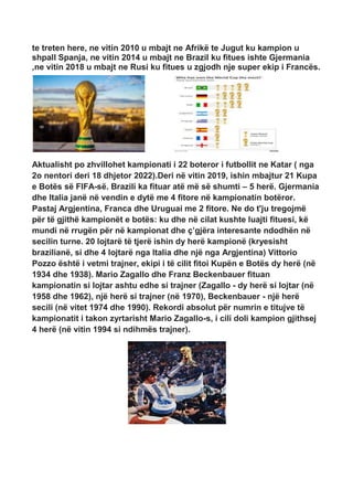 te treten here, ne vitin 2010 u mbajt ne Afrikë te Jugut ku kampion u
shpall Spanja, ne vitin 2014 u mbajt ne Brazil ku fitues ishte Gjermania
,ne vitin 2018 u mbajt ne Rusi ku fitues u zgjodh nje super ekip i Francës.
Aktualisht po zhvillohet kampionati i 22 boteror i futbollit ne Katar ( nga
2o nentori deri 18 dhjetor 2022).Deri në vitin 2019, ishin mbajtur 21 Kupa
e Botës së FIFA-së. Brazili ka fituar atë më së shumti – 5 herë. Gjermania
dhe Italia janë në vendin e dytë me 4 fitore në kampionatin botëror.
Pastaj Argjentina, Franca dhe Uruguai me 2 fitore. Ne do t'ju tregojmë
për të gjithë kampionët e botës: ku dhe në cilat kushte luajti fituesi, kë
mundi në rrugën për në kampionat dhe ç’gjëra interesante ndodhën në
secilin turne. 20 lojtarë të tjerë ishin dy herë kampionë (kryesisht
brazilianë, si dhe 4 lojtarë nga Italia dhe një nga Argjentina) Vittorio
Pozzo është i vetmi trajner, ekipi i të cilit fitoi Kupën e Botës dy herë (në
1934 dhe 1938). Mario Zagallo dhe Franz Beckenbauer fituan
kampionatin si lojtar ashtu edhe si trajner (Zagallo - dy herë si lojtar (në
1958 dhe 1962), një herë si trajner (në 1970), Beckenbauer - një herë
secili (në vitet 1974 dhe 1990). Rekordi absolut për numrin e titujve të
kampionatit i takon zyrtarisht Mario Zagallo-s, i cili doli kampion gjithsej
4 herë (në vitin 1994 si ndihmës trajner).
 