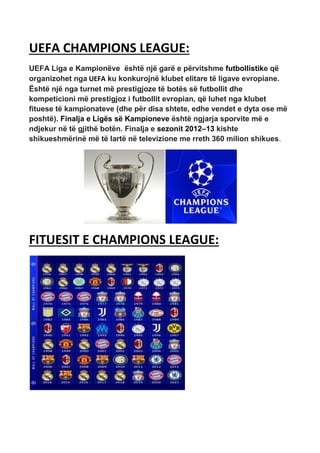 UEFA CHAMPIONS LEAGUE:
UEFA Liga e Kampionëve është një garë e përvitshme futbollistike që
organizohet nga UEFA ku konkurojnë klubet elitare të ligave evropiane.
Është një nga turnet më prestigjoze të botës së futbollit dhe
kompeticioni më prestigjoz i futbollit evropian, që luhet nga klubet
fituese të kampionateve (dhe për disa shtete, edhe vendet e dyta ose më
poshtë). Finalja e Ligës së Kampioneve është ngjarja sporvite më e
ndjekur në të gjithë botën. Finalja e sezonit 2012–13 kishte
shikueshmërinë më të lartë në televizione me rreth 360 milion shikues.
FITUESIT E CHAMPIONS LEAGUE:
 