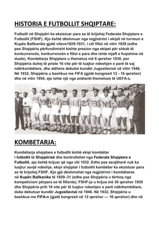 HISTORIA E FUTBOLLIT SHQIPTARE:
Futbolli në Shqipëri ka ekzistuar para se të krijohej Federata Shqiptare e
Futbollit (FSHF). Kjo është dëshmuar nga regjistrimi i ekipit në turneun e
Kupës Ballkanike gjatë viteve1929-1931, i cili filloi në vitin 1929 (edhe
pse Shqipëria përfundimisht kishte presion nga ekipet për shkak të
konkurrencës, konkurrencën e filloi e para dhe ishte mjaft e fuqishme në
duele). Kombëtarja Shqiptare u themelua më 6 qershor 1930, por
Shqipëria duhej të priste 16 vite për të luajtur ndeshjen e parë të saj
ndërkombëtare, dhe atëhere debutoi kundër Jugosllavisë në vitin 1946.
Në 1932, Shqipëria u bashkua me FIFA (gjatë kongresit 12 - 16 qershor)
dhe në vitin 1954, ajo ishte një nga anëtarët themelues të UEFA-s.
KOMBETARJA:
Kombëtarja shqiptare e futbollit është ekipi kombëtar
i futbollit të Shqipërisë dhe kontrollohet nga Federata Shqiptare e
Futbollit, ajo është krijuar që nga viti 1932. Edhe pse asnjëherë nuk ka
luajtur asnjë ndeshje, ekipi shqiptar i futbollit kombëtar ka ekzistuar para
se të krijohej FSHF. Kjo gjë dëshmohet nga regjistrimi i kombëtares
në Kupën Ballkanike të 1929–31 (edhe pse Shqipëria u tërhoq nga
kompeticioni përpara se të fillonte). FSHF-ja u krijua më 30 qershor 1930
dhe Shqipëria priti 16 vite për të luajtur ndeshjen e parë ndërkombëtare,
duke debutuar kundër Jugosllavisë në 1946. Në 1932, Shqipëria u
bashkua me FIFA-n (gjatë kongresit në 12 qershor — 16 qershor) dhe në
 