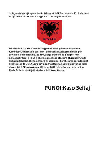 1954, ajo ishte një nga anëtarët krijues të UEFA-s. Në vitin 2016 për herë
të dyt në histori skuadra shqiptare do të luaj në evropian.
Në nëntor 2013, FIFA ndaloi Shqipërinë që të përdorte Stadiumin
Kombëtar Qemal Stafa pasi nuk i plotësonte kushtet minimale për
zhvillimin e një ndeshje. Në fakt, asnjë stadium në Shqipëri nuk i
plotëson kriteret e FIFA-s dhe kjo gjë çoi që stadiumi Ruzhi Bizhuta të
rikontruktoheshe dhe të përdorej si stadiumi i kombëtares për ndeshjet
kualifikuese të UEFA Euro 2016. Gjithashtu stadiumit i'u ndyshua emri
duke u bërë Elbasan Arena. Në janar 2014, u konfirmua zyrtarisht se
Ruzhi Bizhuta do të jetë stadiumi i ri i kombëtares.
PUNOI:Kaso Seitaj
 