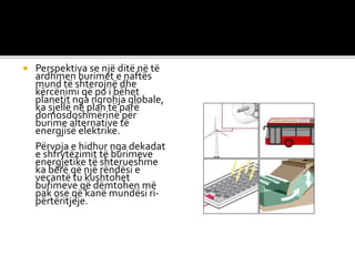  Perspektiva se një ditë në të
ardhmen burimet e naftës
mund të shterojnë dhe
kërcënimi që po i bëhet
planetit nga ngrohja globale,
ka sjellë në plan të parë
domosdoshmërinë për
burime alternative të
energjisë elektrike.
Përvoja e hidhur nga dekadat
e shfrytëzimit të burimeve
energjetike të shterueshme
ka bërë që një rëndësi e
veçantë tu kushtohet
burimeve që dëmtohen më
pak ose që kanë mundësi ri-
përtëritjeje.
 