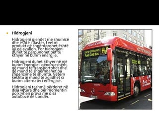  Hidrogjeni
Hidrogjeni gjendet me shumicë
dhe është i pastër. I vetmi
produkt që shpërdorohet është
uji që avullon. Por hidrogjeni
duhet të përpunohet për tu
kthyer në burim energjie.
Hidrogjeni duhet kthyer në një
burim energjie i qëndrueshëm,
që mund të transportohet dhe
që mund të shpërndahet pa
shpenzime të shumta.Vetëm
kështu ai mund të zgjidhet si
burim alternativ i energjisë.
Hidrogjeni tashmë përdoret në
disa vetura dhe për momentin
po kryhen prova me disa
autobuzë në Londër.
 