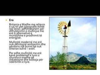  Era
Britania e Madhe me relievin
e saj të ulet gjeografik është
një vend i përshtatshëm për
shfrytëzimin e mullinjve me
erë si alternativë e
mundshme e prodhimit të
energjisë.
Mullinjtë modernë me erë
nuk dëmtojnë ambjentin dhe
përdorin një burim që nuk
shteron kurrë – erën.
Por edhe mullinjtë me erë
kanë problemet e tyre si
zhurma e madhe që
shkaktojnë dhe kostoja për
ndërtimin e tyre.
 