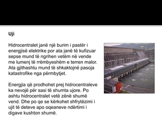 Uji
Hidrocentralet janë një burim i pastër i
energjisë elektrike por ata janë të kufizuar
sepse mund të ngrihen vetëm në vende
me lumenj të rrëmbyeshëm e terren malor.
Ata gjithashtu mund të shkaktojnë pasoja
katastrofike nga përmbytjet.
Energjia që prodhohet prej hidrocentraleve
ka nevojë për sasi të shumta ujore. Po
ashtu hidrocentralet vetë zënë shumë
vend. Dhe po qe se kërkohet shfrytëzimi i
ujit të deteve apo oqeaneve ndërtimi i
digave kushton shumë.
 