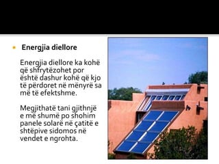  Energjia diellore
Energjia diellore ka kohë
që shfrytëzohet por
është dashur kohë që kjo
të përdoret në mënyrë sa
më të efektshme.
Megjithatë tani gjithnjë
e më shumë po shohim
panele solarë në çatitë e
shtëpive sidomos në
vendet e ngrohta.
 