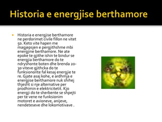  Historia e energjise berthamore
ne perdorimet civile fillon ne vitet
50. Keto vite hapen me
magjepsjen e pergjithshme mbi
energjine berthamore. Ne ate
epoke te gjithe ishin te bindur se
energjia berthamore do te
ndryshonte boten dhe brenda 20-
30 viteve gjithcka do te
funksiononte fal kesaj energjie te
re. Gjate asaj kohe, e ardhmja e
energjise berthamore nuk shihej
thjesht si nje alternative per
prodhimin e elektricitetit. Kjo
energji do te sherbente se shpejti
per te vene ne funksionim
motoret e avioneve, anijeve,
nendeteseve dhe lokomotivave .
 