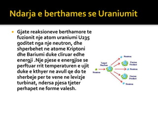  Gjate reaksioneve berthamore te
fuzionit nje atom uraniumi U235
goditet nga nje neutron, dhe
shperbehet ne atome Kriptoni
dhe Bariumi duke cliruar edhe
energji .Nje pjese e energjise se
perftuar rrit temperaturen e ujit
duke e kthyer ne avull qe do te
sherbeje per te vene ne levizje
turbinat, ndersa pjesa tjeter
perhapet ne forme valesh.
 