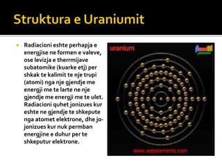  Radiacioni eshte perhapja e
energjise ne formen e valeve,
ose levizja e therrmijave
subatomike (kuarke etj) per
shkak te kalimit te nje trupi
(atomi) nga nje gjendje me
energji me te larte ne nje
gjendje me energji me te ulet.
Radiacioni quhet jonizues kur
eshte ne gjendje te shkepute
nga atomet elektrone, dhe jo-
jonizues kur nuk permban
energjine e duhur per te
shkeputur elektrone.
 