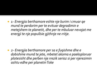  1- Energjia berthamore eshte nje burim i cmuar qe
mund te perdorim per te evituar degradimin e
metejshem te planetit, dhe per te mbuluar nevojat me
energji te nje popullsie gjithnje ne rritje.
 2- Energjia berthamore per sa e fuqishme dhe e
dobishme mund te jete, mbetet akoma e paeksploruar
plotesisht dhe perben nje rrezik serioz si per njerezimin
ashtu edhe per planetinToke
 