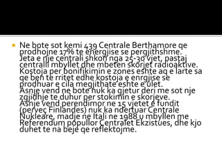  Ne bote sot kemi 439 Centrale Berthamore qe
prodhojne 17% te energjise se pergjithshme.
Jeta e nje centrali shkon nga 25-30 vjet, pastaj
centralli mbyllet dhe mbeten skorjet radioaktive.
Kostoja per bonifikimin e zones eshte aq e larte sa
qe ben te rritet edhe kostoja e enrgjise se
prodhuar e cila megjithate eshte e ulet.
Asnje vend ne bote nuk ka gjetur deri me sot nje
zgjidhje te duhur per stokimin e skorjeve.
Asnje vend perendimor ne 15 vjetet e fundit
(perveç Finlandes) nuk ka ndertuar Centrale
Nukleare, madje ne Itali ne 1988 u mbyllen me
Referendum popullor Centralet Ekzistues, dhe kjo
duhet te na beje qe reflektojme.
 