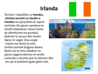 Irlanda
Territori i republikes se Irlandes,
shtrihet tersisht ne ishullin e
irlandes me perjashtim te rajonit
verilndor. Ne pjesen qendrore te
ishullit mbizoteron relievi fushor
qe nderthurret me grumbuj
kodrinor te vecuar dhe shume
liqene te vegjel. Disa vargje
malore me lartesi te ulet,
shrihen perreth brigjeve detare.
Malet me te larta ndodhen ne
pjesen jugperendimore te vendit.
Lumenjte e shumte jane te shkurter dhe
me uje te bollshem gjate gjithe vitit.
 