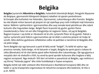 Belgjika
Belgjika (zyrtarisht Mbretëria e Belgjikës; holandisht Koninkrijk België, frëngjisht Royaume
de Belgique, gjermanisht Königreich Belgien) ndodhet në pjesën perëndimore
të Evropës dhe kufizohet me Holandën, Gjermaninë, Luksemburgun dhe Francën. Belgjika
ka mbi dhjetë milion banorë që jetojnë në një sipërfaqe prej rreth tridhjetë mijë kilometra
katror. Ndikimi i përhershëm i gjermanishtes dhe asaj romake kanë përshkruar dhe ndarë
kulturën dhe linguistiken belge. Belgët flasin kryesisht dy gjuhë: gjuhën flame
(neederlands) e folur në veri dhe frëngjishtja në regjionin Valon, në jug të Belgjikës.
Regjioni kryesor i saj është ai i Brukselit në të cilin zyrtarisht fliten të dy gjuhët. Pakicë e
njohur zyrtarisht janë folësit e gjermanishtes që në ditët e sotshme jetojnë në lindje të
vendit. Këto dallime gjuhësore reflektohen edhe në politiken e tanishme të Belgjikës dhe
në jetën belge.
Termi Belgjikë vije nga banuesit e parë të këtij vendi "belgët", fis keltë të njohur nga
provinca romake, Galia belge. në të kaluarën e largët, Belgjika ka qenë pjesë e tokave të
ulëta (Beneluksi) në të cilat bënte pjesë edhe Holanda dhe Luksemburgu. Që nga gjysma e
mesjetës deri në shekullin e XVII, ky vend ka qenë qendër kulturore dhe tregtare e këtij
regjioni evropianë. Nga shekulli i XVI deri në kohën e pavarësisë së Belgjiks, nga rrethina e
saj thirrej "Holanda jugore" dhe ishte fushëbetejë e fuqive evropiane.
Belgjika është një ndër anëtaret dhe themeluesit e Bashkësisë Evropiane (BE) dhe në
tokën e saj ka kryeqendra organizatave të ndryshme evropiane dhe botërore, të tilla si
p.sh. NATO.
 
