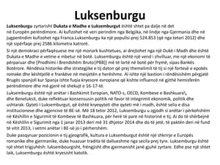 Luksenburgu
Luksenburgu zyrtarisht Dukata e Madhe e Luksemburgut është shtet pa dalje në det
në Europën perëndimore. Ai kufizohet në veri-perindim nga Belgjika, në lindje nga Gjermania dhe në
jugperëndim kufizohet nga Franca.Luksenburgu ka një popullsi prej 524.853 (që nga tetori 2012) dhe
një sipërfaqe prej 2586 kilometra katrorë.
Si një demokraci përfaqësuese me një monark kushtetues, ai drejtohet nga një Dukë i Madh dhe është
Dukata e Madhe e vetme e mbetur në botë. Luksemburgu është një vend i zhvilluar, me një ekonomi të
përparuar dhe [Prodhimi i Brendshëm Bruto|PBB]] më të lartë në botë për frymë, sipas Bankës
Botërore. Rëndësia historike dhe strategjike e tij daton që prej themelimit të tij si një fortesë e epokës
romake dhe kështjellë e frankëve në mesjetën e herëshme. Ai ishte një bastion i rëndësishëm përgjatë
Rrugës spanjoll kur Spanja ishte fuqia kryesore evropiane që kishte influencë në gjithë hemisferën
perëndimore dhe më gjerë në shekujt e 16-17-të.
Luksemburgu është një anëtar i Bashkimit Evropian, NATO-s, OECD, Kombeve e Bashkuara,
dhe Beneluksit, duke reflektuar konsensusin politik në favor të integrimit ekonomik, politik dhe
ushtarak. Qyteti i Luksemburgut, që është kryeqyteti dhe qyteti më i madh, është selia e disa
institucioneve dhe agjencive të BE-së. Më 18 tetor 2012, Luksemburgu u zgjodh si anëtar i përkohshëm
në Këshillin e Sigurimit të Kombeve të Bashkuara, për herë të parë në historinë e tij. Ai do të shërbejnë
në Këshillin e Sigurimit nga 1 janar 2013 deri më 31 dhjetor 2014 dhe do të jetë, të paktën deri në fund
të vitit 2013, i vetmi anëtar i BE-së jo i përhershëm.
Duke pasqyruar pozicionin e tij gjeografik, kultura e Luksemburgut është një shkrirje e Europës
romanike dhe gjermanike, duke huazuar tradita të dallueshme nga secila prej tyre. Luksemburgu është
një shtet trigjuhësh: luksembourgisht, frëngjisht dhe gjermanisht janë gjuhë zyrtare. Edhe pse një shtet
laik, Luksemburgu është kryesisht katolik.
 