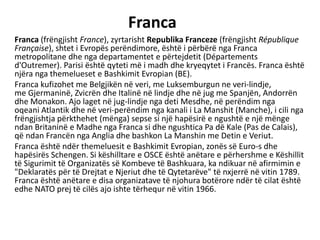 Franca
Franca (frëngjisht France), zyrtarisht Republika Franceze (frëngjisht République
Française), shtet i Evropës perëndimore, është i përbërë nga Franca
metropolitane dhe nga departamentet e përtejdetit (Départements
d'Outremer). Parisi është qyteti më i madh dhe kryeqytet i Francës. Franca është
njëra nga themelueset e Bashkimit Evropian (BE).
Franca kufizohet me Belgjikën në veri, me Luksemburgun ne veri-lindje,
me Gjermaninë, Zvicrën dhe Italinë në lindje dhe në jug me Spanjën, Andorrën
dhe Monakon. Ajo laget në jug-lindje nga deti Mesdhe, në perëndim nga
oqeani Atlantik dhe në veri-perëndim nga kanali i La Manshit (Manche), i cili nga
frëngjishtja përkthehet (mënga) sepse si një hapësirë e ngushtë e një mënge
ndan Britaninë e Madhe nga Franca si dhe ngushtica Pa dë Kale (Pas de Calais),
që ndan Francën nga Anglia dhe bashkon La Manshin me Detin e Veriut.
Franca është ndër themeluesit e Bashkimit Evropian, zonës së Euro-s dhe
hapësirës Schengen. Si këshilltare e OSCE është anëtare e përhershme e Këshillit
të Sigurimit të Organizatës së Kombeve të Bashkuara, ka ndikuar në afirmimin e
"Deklaratës për të Drejtat e Njeriut dhe të Qytetarëve" të nxjerrë në vitin 1789.
Franca është anëtare e disa organizatave të njohura botërore ndër të cilat është
edhe NATO prej të cilës ajo ishte tërhequr në vitin 1966.
 