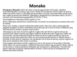 Monako
Principata e Monakos është një shtet në pjesë jugperëndim të Evropës, ndodhet
buzë Detit Mesdhe e rrethuar nga Franca. Shteti me dendësinë më të madhe në botë jo
vetëm që është i njohur si tërheqës për pasanikët e rruzullit, por është edhe vendi sovran
më i vogël në planet pas Vatikanit. Sipërfaqja e përgjithshme e Monakos është 1.95 km2,
shtrihet rreth koordinatave gjeografike 43° 44' V, 7° 24' L.
Vija bregdetare e Monakos është e gjatë 4,1 km.
Klima e Monakos është klimë e kontinentale, me dimër me temperatura mesatare dhe verë
të nxehtë.
Pjesa më e madhe e relievit të Monakos është malor. Pika më e ultë e relievit gjendet
përgjatë bregdetit në detin e Mesdheut (0 m) dhe ajo më e larta në lartësi mbidetare prej
140 metrave në vendin e quajtur maja e Exhel
Monakoja ka një rrjet shumë të vogël të rrugëve dhe atë 50 km rrugë të shtruar që
kryesisht janë nëpër repartet apo lagjet moderne të Monakos dhe rrugët që e lidhin atë
me Francën, në total mbrenda kufijve të shtetit ka 50 km rrugë të asfaltuar. Ajo ka të
zhvilluar shumë komunikacionin detar, ku vlen të përmenden portet ai i Monte Karlos, i
Fontville të cilët janë të rregulluar me standardet më të larta ku përveç anijeve tregtare ne
këto porte zbarkojnë edhe anijet e turistëve.
Flota tregtare dhe detare është e regjistruar më se më shumë se 54 vendeve. Monako
është shtet i cili nuk ka airoport, shërbimet fluturuese bëhen nga aeroporti i Nicës, ndërsa
në shumicën e rasteve përdoren helikopter për transportin e udhëtarëve. Transferimet
bëhen ndërmjet airoportit ndërkombëtar të Nicës si dhe fushave të helikopterëve në
Monte Karlo dhe Fontville.
 