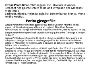 Evropa Perëndimre është regjioni më i zhvilluar i Evropës.
Përbëhet nga gjashtë shtete të Unionit Evropiann dhe Monakos.
Mbretëria e
Bashkuar, Irlanda, Holanda, Belgjika, Luksemburgu, Franca, Mona
ko dhe Korsika .
Pozita gjeografike
Evropa Perëndimore me tërë pjesën e saj del në Oqeanin Atlantik, andaj
shpesh në literaturën gjeografike quhet regjion i Atlantikut. Evropa
Perëndimore ka shtrirje meridionale prej Skocisë në veri, deri te Spanja, në jug.
Evropa Perëndimore për shkak të pozitës së saj quhet edhe ” dritarja e Evropës
në botë”.
Evropa Perëndimore ka pozitë të përshtatshme gjeografike. Këtë pozitë e ka
shfrytëzuar që nga zbulimet e mëdha gjeografike, kur komunikacioni detar
kaloi prej Mesdheut në Atlantik. Jeta e popujve që dalin në Oqeanin Atlantik
është e lidhur me detin.
Evropa Perëndimore dhe veriore zë 9% të sipërfaqës dhe 20 % të popullsisë së
Evropës në tërësi. Në jug-perendim shtrhet deri te malet Pirineje, ne jug-lindje
deri te Alpet, më pas në lindje shtrihen deri te lugina e lumit Oder dhe Malet e
Çekisë. Në pjesën veriore zonat lagen nga ujërat e dy oqeaneve të mëdhenj
O.Antlantik dhe O.e Ngrire të Veriut si dhe nga detet qe janë formuar nga këto
oqeane : Deti Barenc,Deti Norvegjez, Deti i Veriut, Deti Baltik. Nga deti Baltik
formohet gjiri i madh i Botnisë.
 