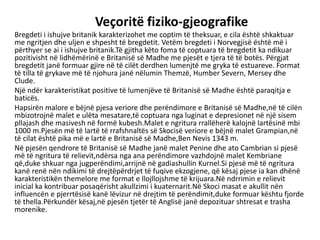 Veçoritë fiziko-gjeografike
Bregdeti i ishujve britanik karakterizohet me coptim të theksuar, e cila është shkaktuar
me ngritjen dhe uljen e shpesht të bregdetit. Vetëm bregdeti i Norvegjisë është më i
përthyer se ai i ishujve britanik.Të gjitha këto foma të coptuara të bregdetit ka ndikuar
pozitivisht në lidhëmërinë e Britanisë së Madhe me pjesët e tjera të të botës. Përgjat
bregdetit janë formuar gjire në të cilët derdhen lumenjtë me gryka të estuareve. Format
të tilla të grykave më të njohura janë nëlumin Themzë, Humber Severn, Mersey dhe
Clude.
Një ndër karakteristikat positive të lumenjëve të Britanisë së Madhe është paraqitja e
baticës.
Hapsirën malore e bëjnë pjesa veriore dhe perëndimore e Britanisë së Madhe,në të cilën
mbizotrojnë malet e ulëta mesatare,të coptuara nga luginat e depresionet në një sisem
pllajash dhe masivesh në formë kubesh.Malet e ngritura rrallëherë kalojnë lartësinë mbi
1000 m.Pjesën më të lartë të rrafshnaltës së Skocisë veriore e bëjnë malet Grampian,në
të cilat është pika më e lartë e Britanisë së Madhe,Ben Nevis 1343 m.
Në pjesën qendrore të Britanisë së Madhe janë malet Penine dhe ato Cambrian si pjesë
më të ngritura të relievit,ndërsa nga ana perëndimore vazhdojnë malet Kembriane
që,duke shkuar nga jugperëndimi,arrijnë në gadiashullin Kurnel.Si pjesë më të ngritura
kanë renë nën ndikimi të drejtëpërdrjet të fuqive ekzogjene, që kësaj pjese ia kan dhënë
karakteristikën themelore me format e llojllojshme të krijuara.Në ndrrimin e relievit
inicial ka kontribuar posaqërisht akullzimi i kuaternarit.Në Skoci masat e akullit nën
influencën e pjerrtësisë kanë lëvizur në drejtim të perëndimit,duke formuar kështu fjorde
të thella.Përkundër kësaj,në pjesën tjetër të Anglisë janë depozituar shtresat e trasha
morenike.
 