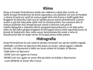 Klima
Klima e Evropës Perëndimore është nën ndikimin e detit dhe rrymës së
Golfit.Evropa Perëndimore ka klimë oqeanike,e cila dallohet me vera të freskëta
,e dimra të butë,me mjaft të reshura gjatë tërë vitit.Rryma e Golfit gjatë tërë
bregdetit të Atlantikut sjell ujra të ngrohta,kurse erërat përëndimore e bartin
avullin e ujit kah toka,duke sjellë mot të ndryshueshëm me vranësira dhe të
reshura.Dallimet mes temperatuave verore e dimrore nuk janë të
mëdha.Mjegullat e shpeshta dimrit pengojnë komunikacinin si në tokë,ashtu
edhe në det.Edhe përgjat bregdetit të Norvegjisë klima është oqeanike,kurse në
brendi të Gadishullit merr edhe veçori kontinentale.Në malet e larta të
Skandinavisë dhe në skajin verior të Evropës,klima është polare.
Hidrografia
Evrpa Perëndimore ka nje rrjetë të dendur lumenjsh me ujë që rrjedhin ngadal.
-DANUBI I cili fillon ne Gjermani dhe kalon ne Austri. Ujërat jugorë i mbledh
Danubi, i cili Gjemaninë e lidhë me shum shtete të Evropës së Mesme
-ELBA kalon ne Gjermani
-LOIRE lumi me I gjete ne France
-RHINE lumi me I gjate ne zvicer dhe qe kalon ne kufijte e Gjermanise
-Lumi GENEVA ne Zvicer dhe France
 