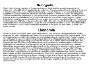 Demografia
Veçori e përgjithshme e vendeve të Evropës Perëndimore është dendësia e madhe e popullsisë, që
shpeshherë i kalon 200 b/km2. Megjithatë edhe në Evropën Perëndimore ka dallime të mëdha në dendësinë
e popullsisë.psh:më e dendur është Holanda e Belgjika se Franca. Pjesët më të banuara janë ato ku janë
përqendruar objektet ekonomiko-industriale, rrethina e qyteteve të mëdha dhe vendet me tokë pjellore.
Zhvillimi i industrisë në një periudhë të gjatë ka ndikuar në zhvillimin e qyteteve të vjetra dhe në ngritjen e
qyteteve të reja. Ky proces ka ndikuar në migrimin e popullsisë fshat -qytet, ndaj në vendet e Evropës
Perëndimore pjesa dërmuese e popullsisë jeton në qytete. Veçori tjetër e popullsisë së Evropës Perëndimore
është emigrimi në SHBA dhe në kontinentet tjera në 200 – 300 vjetët e fundit . Shtimi natyror i popullsisë së
vendeve të Evropës Perëndimore është i vogël, por nivei arsimorë e kulturor ipopullsisë i lartë. Këto vende
kanë pasur shtim të lartë të popullsisë në fazën e zhvillimit të industrisë kur ishin kërkesa të mëdha për
fuqinë puntore.
Ekonomia
–Kriteri baze per identifikimin e ketij rajoni eshte zhvillimi I larte industrial.Evropa perendimore eshte e
ndryshme nga pjeset e tjera te Evropes.Dy shtetet qe zene peshen me te madhe jane Gjermania dhe Franca.
është ekonomia më e madhe në Evropë qe nga koha e Industrializimit, vendi është bërë "motor", novator
dhe përfitues i një ekonomie edhe më të globalizuar. Gjermania është prodhuesja më e madhe e turbinave
të erës dhe teknologjisë për energji solare në Botë. Panairet më të mëdha ,ndërkombëtare tregtare dhe
kongrese mbahen çdo vit në disa qytete Gjermane si Hanover, Frankfurt dhe Berlin.I gjithe ky zhvillim I
favorizohet Industrse shume degeshe kryesisht me ate te ndertimit te makinave ,me rrjetin e gjere te
hekurudhave ,aeroporteve rrjetit te bredshem lundrues dhe gjithashtu me pasurite e medha te qymyrit te
cilesise se larte . Ekonomia është kryesisht një ekonomi shërbimesh. Sektori i tretë permban 72% nga
popullata aktive, kurse sektori i parë (bujqësi, peshkim) përfaqëson më shumë se 4% dhe sektori i dytë
(industri) 24%.Energjia,vecanërisht ajo nukleare luan nje rol parësor ne ekonominë e Francës. Përvec një
eksportuese e madhe e produkteve bujqësore Franca njihet dhe si nje konkurente e forte dhe per sa i perket
eksporteve te prodhimeve industrial. Franca eshte ekonomia e dyte ne Europe pas GJermanise dhe e pesta
ne bote pas SHBA, Japonise, Kinës dhe Gjermanise. Gjithashtu turizmi ze nje vend te rendesishem ne
ekonomine e frances duke marre parasysh se ka nje vije te gjate bregdetare,dhe qytete turistike per te
vizituar si Parisi.
 