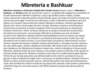 Mbreteria e Bashkuar
Mbretëria e Bashkuar e Britanisë së Madhe dhe Irlandës Veriore shpesh e njohur si Mbretëria e
Bashkuar, ose Britania është një vend ishullor i pavarur, i cili gjindet afër bregdetit veri-perëndimor të
Europës kontinentale. Mbretëria e Bashkuar u krijua nga bashkimi politik i Anglisë, Irlandës
Veriore, Skocisë dhe Uellist dhe përfshin ishullin britanik, pjesën veri-lindore të ishullit të Irlandës dhe
shumë ishuj më të vegjël. Irlanda Veriore është pjesa e vetme e Mbretërisë së Bashkuar që ka kufi
tokësor (me Irlandën). Veçmas këtij kufiri tokësor, Mbretëria e Bashkuar rrethohet nga Oqeani
Atlantik, Deti i Veriut, Kanali Anglez dhe Deti i Irlandës. Mbretëria e Bashkuar është Demokraci
Parlamentare me qeverinë në Londër, kryeqyteti. Është monarki kushtetuese ku mbretëresha
Elizabeta II është kreu i shtetit. Territoret mbretërore të Ishulljve të Kanalit dhe Ishullit të Man,
formalisht prona të kurorës, nuk janë pjesë e Mbretërisë së Bashkuar por janë në bashkim
kurorash me të. Mbretëria e Bashkuar përfshin katrëmbëdhjetë territore të jashtme, çka mbetet
nga Perandorisë Britanike, e cila në kulmin e saj mbulonte pothuajse çerekun e botës; kjo e bën
perandorinë më të madhe në histori. Si një rezultat direkt i perandorisë, ndikimi britanik mund të
vërehet në gjuhën dhe kulturën e dhjetëra shteteve përreth globit, si Kanadaja, Australia, Zelanda e
Re, India, Afrika Jugore, Shtetet e Bashkuara të Amerikës, dhe vende të tjera me më pak ndikim në
botë. Madhëria e Saj, Mbretëresha Elizabeta II mbetet kreu i shtetit të mbretërive të Komonueltht.
Mbretëria e Bashkuar është një vend i zhvilluar, e cila renditet e pesta me GDP dhe vendi i gjashtë në
botë kah zhvillimi ekonomik. Mbretëria e Bashkuar ishte fuqia më e madhë botërore gjatë shekujve
XIX dhe XX, por humbja ekonomike e dy luftërave botërore dhe mohimi i perandorisë së saj në
gjysmën e dytë të shekullit XX zvogëloi rolin e saj kryesues në çështjet botërore. Sidoqoftë, Britania e
Madhe ka ndikim të fortë ekonomik, kulturor, ushtarak dhe politik si dhe është një fuqi bërthamore,
vendi i dytë në NATO dhe i katërti në botë për nga shpenzimet ushtarake. Është anëtare e përhershme
e Këshillit të Sigurimit, dhe është anëtare e G8, NATO, Bashkimit Europian dhe Komonuelthit të
Kombeve.
 