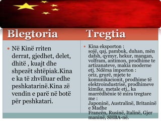 Blegtoria Tregtia
 Në Kinë rriten
derrat, gjedhet, delet,
dhitë , kuajt dhe
shpezët shtëpiak.Kina
e ka të zhvilluar edhe
peshkatarinë.Kina zë
vendin e parë në botë
për peshkatari.
 Kina eksporton :
sojë, qaj, pambuk, duhan, mën
dafsh, qymyr, hekur, mangan,
volfram, antimon, prodhime te
artizanateve, makia moderne
etj. Ndërsa importon :
oriz, grurë, mjete te
komunikacionit, prodhime të
elektroindustrisë, prodhimeve
kimike, metale etj., ka
marrëdhënie të mira tregtare
me :
Japoninë, Australinë, Britaninë
e Madhe
Francën, Rusinë, Italinë, Gjer
maninë, SHBA-në.
 