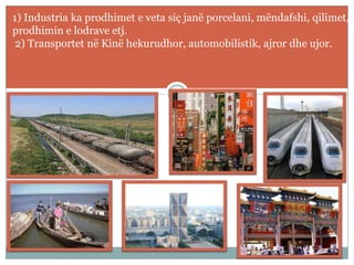 1) Industria ka prodhimet e veta siç janë porcelani, mëndafshi, qilimet,
prodhimin e lodrave etj.
2) Transportet në Kinë hekurudhor, automobilistik, ajror dhe ujor.
 