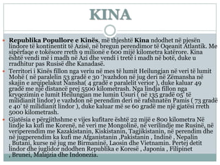 KINA
 Republika Popullore e Kinës, më thjeshtë Kina ndodhet në pjesën
lindore të kontinentit të Azisë, në bregun perendimor të Oqeanit Atlantik. Me
sipërfaqe e tokësore rreth 9 milionë e 600 mijë kilometra katërore. Kina
është vendi më i madh në Azi dhe vendi i tretë i madh në botë, duke u
rradhitur pas Rusisë dhe Kanadasë.
 Territori i Kinës fillon nga veriu në mes të lumit Heilungjan në veri të lumit
Mohë ( në paralelin 53 gradë e 30 ‘)vazhdon në jug deri në Zëmansha në
skajin e arqipelakut Nansha( 4 gradë e paralelit verior ), duke kaluar 49
gradë me një distancë prej 5500 kilometrash. Nga lindja fillon nga
kryqezimin e lumit Heilungjan me lumin Usuri ( në 135 gradë 05’ të
milidianit lindor) e vazhdon në perendim deri në rafshnatën Pamis ( 73 gradë
e 40’ të milidianit lindor ), duke kaluar më se 60 gradë me një gjatësi rreth
5000 kilometrash.
 Gjatësia e përgjithshme e vijes kufitare është 22 mijë e 800 kilometra Në
lindje ka kufi me Korenë, në veri me Mongolinë, në verilindje me Rusinë, në
veriperendim me Kazakistanin, Kiskistanin, Tagjikistanin, në perendim dhe
në jugperendim ka kufi me Afganistanin ,Pakistanin , Indinë , Nepalin
, Butani, kurse në jug me Birmaninë, Laosin dhe Vietnamin. Pertej detit
lindor dhe juglidor ndodhen Republika e Koresë , Japonia , Filipinet
, Brunei, Malajzia dhe Indonezia.
 