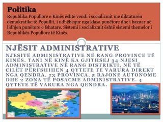 NJËSIT ADMINISTRATIVE
NJESITË ADMINISTRATIVE NË RANG PROVINCE TË
KINËS. TANI NË KINË KA GJITHSEJ 34 NJESI
ADMINISTRATIVE NË RANG DISTRIKTI, NË TË
CILËT PËRFSHIHEN 4 QYTETE TE VARURA DIREKT
NGA QENDRA, 23 PROVINCA, 5 RAJONE AUTONOME
DHE 2 ZONA TË POSACME ADMINISTRATIVE. 4
QYTETE TË VARURA NGA QENDRA.
Politika
Republika Popullore e Kinës është vendi i socializmit me diktaturën
demokratike të Popullit, i udhëhequr nga klasa punëtore dhe i bazuar në
lidhjen punëtore e fshatare. Sistemi i socializmit është sistemi themelor i
Republikës Popullore të Kinës.
 