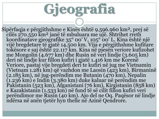 Gjeografia
Sipërfaqja e përgjithshme e Kinës është 9.596.960 km², prej së
cilës 270.550 km² janë të mbuluara me ujë. Shtrihet rreth
koordinatave gjeografike 35° 00' V, 105° 00' L. Kina është një
vijë bregdetare të gjatë 14.500 km. Vija e përgjithshme kufitare
tokësore e saj është 22.117 km. Kina në pjesën veriore kufizohet
me Mongolin (4.677 km) dhe Rusin në veri lindje (3.605 km)
deri në lindje kur fillon kufiri i gjatë 1.416 km me Korenë
Veriore, pastaj vije bregdeti deri te kufiri në jug me Vietnamin
(Vietnam 1.281 km) që vazhdon me Laosin (423 km), Birmaninë
(2.185 km), në jug-perëndim me Butanin (470 km), Nepalin
(1.236 km) e Indin (3.380 km) duke kaluar në perëndim me
Pakistanin (523 km), Afganistani (76 km), Kirgistanin (858 km)
e Kazakistanin (1.533 km) në fund të së cilit fillon kufiri veri
perëndimor me Rusin (40 km). Ajo del ne Oq. Paqësor në lindje
ndërsa në anën tjetër hyn thelle në Azinë Qendrore.
 