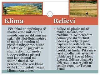 Klima Relievi
Për shkak të sipërfaqes së
madhe edhe nuk është i
mundshëm përshkrimi me
pak fjalë i lloj-llojshmërisë
të motit që sundon në
pjesë të ndryshme. Mund
të ceket që në jug pakë a
shumë dominon moti i
tropeve ndërsa në veri
mot kontinental më
shumë thatësi. Ne
perëndim dhe veri klima
është kontinentale,ne jug
klima monsunike.
 Relievi në pjesën më të
madhe malorë, me
rrafshnalta. Në perëndim
dominojnë shkretëtirat
ndërsa pjesa tjetër janë
hapësira të rrafshëta me
pellgje që përmbyllen me
bjeshkë në lindje. Pika më e
lartë ndodhet në lartësinë
mbidetare 8.850 në Mont
Everest. Ndërsa pika më e
ulët -154 m n.n. e detit në
vendin e quajtur Turpan
Pendi
 