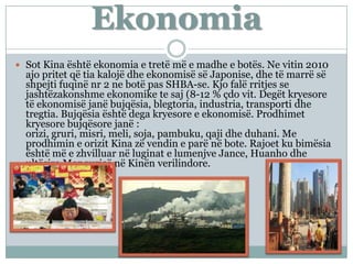 Ekonomia
 Sot Kina është ekonomia e tretë më e madhe e botës. Ne vitin 2010
ajo pritet që tia kalojë dhe ekonomisë së Japonise, dhe të marrë së
shpejti fuqinë nr 2 ne botë pas SHBA-se. Kjo falë rritjes se
jashtëzakonshme ekonomike te saj (8-12 % çdo vit. Degët kryesore
të ekonomisë janë bujqësia, blegtoria, industria, transporti dhe
tregtia. Bujqësia është dega kryesore e ekonomisë. Prodhimet
kryesore bujqësore janë :
orizi, gruri, misri, meli, soja, pambuku, qaji dhe duhani. Me
prodhimin e orizit Kina zë vendin e parë në bote. Rajoet ku bimësia
është më e zhvilluar në luginat e lumenjve Jance, Huanho dhe
ultësira Manqurisë në Kinën verilindore.
 
