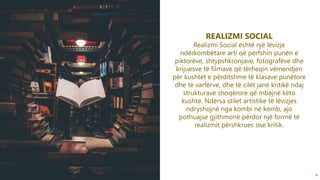 4
REALIZMI SOCIAL
Realizmi Social është një lëvizje
ndërkombëtare arti që përfshin punën e
piktorëve, shtypshkronjave, fotografëve dhe
krijuesve të filmave që tërheqin vëmendjen
për kushtet e përditshme të klasave punëtore
dhe të varfërve, dhe të cilët janë kritikë ndaj
strukturave shoqërore që mbajnë këto
kushte. Ndërsa stilet artistike të lëvizjes
ndryshojnë nga kombi në komb, ajo
pothuajse gjithmonë përdor një formë të
realizmit përshkrues ose kritik.
 
