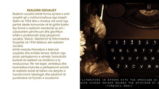 5
REALIZMI SOCIALIST
Realizmi socialist është forma zyrtare e artit
sovjetik që u institucionalizua nga Joseph
Stalin në 1934 dhe u miratua më vonë nga
partitë aleate komuniste në të gjithë botën.
Kjo formë e realizmit mendonte se arti i
suksesshëm përshkruan dhe glorifikon
luftën e proletariatit drejt përparimit
socialist. Statuti i Bashkimit të Shkrimtarëve
Sovjetikë në 1934 deklaroi atë realizëm
socialist
është metoda themelore e letërsisë
sovjetike dhe kritikës letrare. Kërkon nga
artisti përfaqësimin e vërtetë, historikisht
konkret të realitetit në zhvillimin e tij
revolucionar. Për më tepër, vërtetësia dhe
konkretësia historike e përfaqësimit artistik
të realitetit duhet të lidhen me detyrën e
transformimit ideologjik dhe edukimit të
punëtorëve në frymën e socializmit.
 
