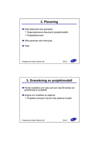2. Planering
n Vilka dokument ska granskas
Organisationens dokument (projektmodell)
Projektdokument
n Vilka personer ska intervjuas
n Tider

Projektkonsult Håkan Sjöholm AB

Sida 5

3. Granskning av projektmodell
n Förstå modellen och veta vad som ska förväntas vid
granskning av projektet
n Avgöra om modellen är adekvat
Projektet ansvarar inte för icke adekvat modell

Projektkonsult Håkan Sjöholm AB

Sida 6

 