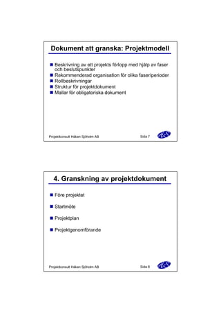 Dokument att granska: Projektmodell
n Beskrivning av ett projekts förlopp med hjälp av faser
och beslutspunkter
n Rekommenderad organisation för olika faser/perioder
n Rollbeskrivningar
n Struktur för projektdokument
n Mallar för obligatoriska dokument

Projektkonsult Håkan Sjöholm AB

Sida 7

4. Granskning av projektdokument
n Före projektet
n Startmöte
n Projektplan
n Projektgenomförande

Projektkonsult Håkan Sjöholm AB

Sida 8

 