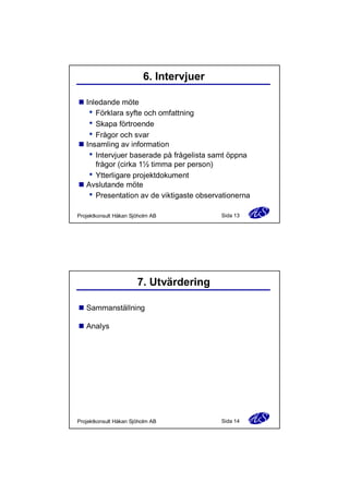 6. Intervjuer
n Inledande möte
Förklara syfte och omfattning
Skapa förtroende
Frågor och svar
n Insamling av information
Intervjuer baserade på frågelista samt öppna
frågor (cirka 1½ timma per person)
Ytterligare projektdokument
n Avslutande möte
Presentation av de viktigaste observationerna
Projektkonsult Håkan Sjöholm AB

Sida 13

7. Utvärdering
n Sammanställning
n Analys

Projektkonsult Håkan Sjöholm AB

Sida 14

 