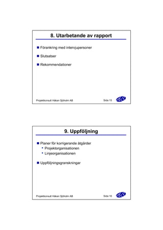 8. Utarbetande av rapport
n Förankring med intervjupersoner
n Slutsatser
n Rekommendationer

Projektkonsult Håkan Sjöholm AB

Sida 15

9. Uppföljning
n Planer för korrigerande åtgärder
Projektorganisationen
Linjeorganisationen
n Uppföljningsgranskningar

Projektkonsult Håkan Sjöholm AB

Sida 16

 