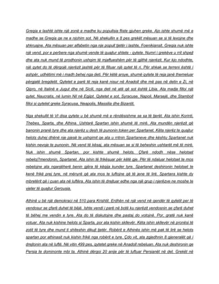 Greqia e lashtë ishte një zonë e madhe ku popullsia fliste gjuhen greke. Ajo ishte shumë më e
madhe se Greqia qe ne e njohim sot. Në shekullin e 8 pes grekët mësuan se si të lexojne dhe
shkruajne. Ata mësuan per alfabetin nga nje popull tjetër i lashte, Foenikiansit. Greqia nuk ishte
një vend, por e perbere nga shumë vende të quajtur shtete - qytete. Numri i grekëve u rrit shpejt
dhe ata nuk mund të prodhonin ushqim të mjaftueshëm për të gjithë njerëzit. Kur kjo ndodhte,
një qytet do të dërgojë njerëzit jashtë për të filluar një qytet të ri. Për shkak se terreni është i
ashpër, udhëtimi më i madh behej nga deti. Për këtë arsye, shumë qytete të reja janë themeluar
përgjatë bregdetit. Qytetet e parë të reja kanë nisur në Anadoll dhe më pas në detin e Zi, në
Qipro, në Italinë e Jugut dhe në Sicili, nga deti në atë që sot është Libia. Ata madje filloi një
qytet, Naucratis, në lumin Nil në Egjipt. Qytetet e sot, Syracuse, Napoli, Marsejë, dhe Stamboll
filloi si qytetet greke Syracusa, Neapolis, Massilia dhe Bizantit.
Nga shekullit të VI disa qytete u bë shumë më e rëndësishme se sa të tjerët. Ata ishin Korinti,
Thebes, Sparta, dhe Athina. Ushtarë Spartan ishin shumë të mirë. Ata mundën njerëzit që
banonin pranë tyre dhe ata njerëz u desh të punonin token per Spartanet. Këta njerëz te quajtur
helots duhej dhënë nje pjesë te ushqimit qe ata u rritnin Spartaneve dhe kështu Spartanet nuk
kishin nevoje te punonin. Në vend të kësaj, ata mësuan se si të beheshin ushtarët më të mirë.
Nuk ishin shumë Spartan, por kishte shumë helots. Çfarë ndodh nëse helotset
rebeloj?mendonin, Spartanet. Ata ishin të frikësuar për këtë gje. Për të ndaluar helotset te mos
rebelojne ata nganjëherë benin gjëra të këqija kunder tyre. Spartanet deshironin helotset te
kenë frikë prej tyre, në mënyrë që ata mos te luftojne që të jene të lirë. Spartans kishte dy
mbretërit që i çuan ata në luftëra. Ata ishin të drejtuar edhe nga një grup i njerëzve ne moshe te
vjeter të quajtur Gerousia.
Athinë u bë një demokraci në 510 para Krishtit. Erdhën në një vend në qendër të qytetit per të
vendosur se çfarë duhet të bëjë. Ishte vendi i parë në botë ku njerëzit vendosnin se çfarë duhet
të bëhej me vendin e tyre. Ata do të diskutojne dhe pastaj do votojnë. Por, gratë nuk kanë
votuar. Ata nuk kishine helots si Sparta, por ata kishin skllevër. Këta ishin skllevër në pronësi të
zotit të tyre dhe mund ti shiteshin dikujt tjetër. Robërit e Athinës ishin më pak të lirë se helots
spartan por athinasit nuk kishin frikë nga robërit e tyre. Çdo vit, ata zgjedhnin 8 gjeneralët që i
drejtonin ata në luftë. Në vitin 499 pes, qytetet greke në Anadoll rebeluan. Ata nuk deshironin qe
Persia te dominonte mbi ta. Athinë dërgoi 20 anije për të luftuar Persianët në det. Grekët në
 