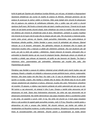 kohë të gjatë për Sparten për shkaktuar humbje Athinës, por më pas, në betejën e Aegospotami
Spartanet shkatërruar nje numer të madhe të anijeve të Athinës. Athinasit përdoren një lloj
anijeve të avancuar te njohur vetëm si triremes. Këto anije betejë ishin shumë të përparuara
dhe të pajisura me sisteme të sofistikuara luftarake, dhe u sollën nga një ushtri e shumë
njerëzve (buff man). Në frontin e triremë ishte një dash i madhe prej bronzi. Triremë do të ngule
veten në një barkë armiku shumë shpejt, duke shkaktuar nje vrime te madhe. Kjo ishte mënyra
më efektive për triremë të shkatërrojë anije të tjera. Ndonjëherë, ushtarët (e quajtur hoplites)
mbi triremë do të hypin mbi të anije dhe ta mbajne atë për vete. Për shumicën e historisë greke,
arsimi ishte privat, përveç në Sparte. Gjatë periudhës Helenistike, disa qytet-shteteve të
themeluan shkolla publike. Vetëm familjet e pasur mund të përballojë një mësues. Djemet
mësuan se si të lexojnë, shkruajnë. Ata gjithashtu mësuan të këndojnë dhe te luajnë një
instrument muzikor dhe u trajnuan si atletë për shërbimin ushtarak. Ata nuk studionin për një
punë, por për tu bërë një qytetar i efektshme. Vajzat mësonin të lexojnë, shkruajnë dhe nj
aritmetikë te thjeshtë kështu që ato mund të drejtojnë familje. Mashkujte shkoin në shkollë në
moshën e shtatë, apo shkuan në kazermë, në qoftë se ata banonin në Sparta. Tre llojet e
mësimeve ishin: grammatistes për aritmetikën, kitharistes për muzikë dhe valle, dhe
Paedotribae për sportet.
Fëmijëve nga familjet e pasura të ndjekur mësimet privat shkollë janë marrë kujdes nga një
pedagog. Klasët u mbajtën në shtëpitë e mësuesve private përfshirë lexim, shkrim, matematikë,
kënduar, dhe duke luajtur lirë dhe flaut. Kur djali u bë 12 vjeç te shkollimit filluan të përfshijë
sportin si mundje, vrapim, dhe hedhja e shtizës dhe të diskut. Në Athinë disa të rinj të vjetër
ndoqen akademinë për disiplinat si kultura, shkencat, muzika dhe artet. Përfundonin shkollimin
në moshën 18 vjeçare, e ndjekur nga trajnimi ushtarak në ushtri zakonisht për një ose dy vjet.
Në kulmin e saj ekonomik, në shekujt 4 dhe 5 pes, Greqia e lashtë ishte ekonomia më të
përparuara në botë. Sipas disa historianëve ekonomik, kjo ishte një nga ekonomitë më të
përparuara preindustrial. Kjo është demonstruar nga paga mesatare ditore e punëtorëve greke
e cila ishte, në aspektin e grurit, rreth 12 kg. Kjo ishte më shumë se 3 herë paga mesatare
ditore e një punëtori të egjiptit gjatë periudhës romake, rreth 3,75 kg. Filozofia e lashtë greke u
përqendrua në rolin e arsyes dhe hetimit. Në shumë mënyra, ajo kishte një ndikim të
rëndësishëm në filozofinë moderne, si edhe shkenca moderne. Shoqëria e lashte greke vendosi
theks të konsiderueshëm mbi letërsinë. Shumë autorë e konsiderojnë se tradia letrare
 