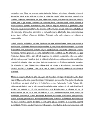 perëndimore ka filluar me poemat epike Iliada dhe Odisea, që mbeten gjigandet e kanunit
letrare për pamje e tyre aftë dhe të gjalla të luftës dhe paqes, nderit dhe turpit, dashuris dhe
urrejtjes. Dukshëm mes poetëve më vonë greke ishte Sappho, i cili definohet në shumë mënyra,
poezin lirike si një zhanër. Matematika e Greqis se lashtë ka kontribuar ne shumë zhvillime të
rëndësishme në fushën e matematikës, duke përfshirë rregullat themelore të gjeometrisë, ideja
formale e provave matematikore, dhe zbulimet në teori numër, analizë matematike, të zbatuara
në matematikë dhe iu afrua afër krijimit te kalkulusit integral. Zbulimet e disa Matematikanëve
grekë, duke përfshirë Pitagoren, Euklidin, Arkimedin edhe sote përdoren në mësimin e
matematikës.
Grekët zhvilluan astronomin, që ata e trajtonin si një degë e matematikës, në një nivel shumë të
sofistikuara. Modelet tre-dimensionale gjeometrike te para për të shpjeguar lëvizjen e dukshme
te planeteve janë zhvilluar në shekullin e 4 pes nga Eudoxus e Cnidus dhe Callippus e Cyzicus.
Heraclides Ponticus propozoi që Toka rrotullohet rreth boshtit të saj. Në shekullin e 3 pes
Aristarkun Samos ishte i pari për të sugjeruar një sistemi heliocentrik, edhe pse vetëm
përshkrimi fragmentar i idesë së tij do të mbijetojë. Eratosthenes, duke përdorur kënde të krijuar
nga hijet në rajonet e ndara gjerësisht, ka llogaritur perimetrin e Tokës me saktësinë e madhe.
Ne shekullin e 2 pes Hipparchus e Nikea bërë një numër të kontributeve, duke përfshire
hartimin e katalogut te yjeve i parë në të cilën ai propozoi sistemin modern të madhësive të
dukshme.
Makina e quajtur Antikythera, ishte një pajisje për llogaritjen e lëvizjeve të planeteve, dhe daton
nga viti 80 pes, dhe ishte paraardhësi i parë i kompjuterit astronomike. Ai u zbulua në një anije
te lashtë nen uje jashtë ishullit grek të Antikythera, ne mes Kythera dhe Kretës. Pajisja u bë i
njohur për përdorimin e saj të një ingranazhi(gear) diferencial, qe besonin më parë të ketë qenë
shpikur në shekullin e 16, dhe miniaturization dhe kompleksitetin e pjesëve të saj, të
krahasueshme me një orë e bërë në shekullin e 18-të. Mekanizmi origjinal është shfaqur në
mbledhjen e Bronzit te Muzeut Arkeologjik Kombëtar të Athinës, i shoqëruar nga një kopje.
Grekët e lashtë gjithashtu bëri zbulime të rëndësishme në fushën e mjekësisë. Hipokrati ishte
një mjek i periudhës klasike, dhe është konsideruar si një nga figurat më të shquara në historinë
e mjekësisë. Ai njihet si babai i mjekësisë në njohjen e kontributin e tij të qëndrueshme në këtë
 