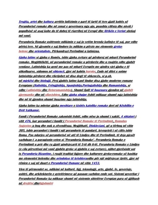 Tregtia, artet dhe kultura arritën lulëzimin e parë të lartë të tyre gjatë kohës së
Perandorisë romake dhe në zonat e qeverisura nga ajo, poashtu cilësia dhe niveli i
popullsisë së asaj kohe do të duhej të riarrihej në Evropë dhe Afrikën e Veriut shekuj
më vonë.
Perandoria Romake ushtronte ndikimin e saj jo vetëm brenda kufinjve të saj, por edhe
përtej tyre. Në gjysmën e saj lindore ky ndikim u përzie me elemente greko-
helene dhe orientaliste. Përkundrazi Perëndimi u latinizua.
Gjuha latine si gjuha e Romës, ishte gjuha zyrtare që përdorej në mbarë Perandorinë
romake. Megjithëkëtë, në perandorinë romake u përdorën dhe u ruajtën edhe gjuhët
vendase. Latinishtja ka qenë me pas në mbarë Evropën me qindra vjet gjuha e të
shkolluarve, sidomos në shkencë, gjer në kohën baroke. Ende në ditet e sotme
latinishtja përdoret dhe rikrijohet në disa degë të shkencës, si p.sh.
në mjekësi dhe biologji. Prej gjuhës latine kanë lindur disa gjuhe moderne romane
Evropiane (Italishtja, Frëngjishtja, Spanjishtja,Portugalishtja dhe Rumanishtja, si
edhe Ladinishtja dhe Retoromanishtja). Shumë fjalë të huazuara gjenden në gjuhët
gjermanike dhe në sllavishten. Edhe gjuha shqipe është ndikuar shumë nga latinishtja
dhe në të gjenden shumë huazime nga latinishtja.
Gjuha latine ka mbetur gjuha meshtare e kishës katolike romake deri në Këshillin e
Dytë Vatikanor.
Fundi i Perandorisë Romake zakonisht është, edhe nëse jo shumë i saktë, 4 shtatori i
vitit 476, kur perandori i fundit i Perandorisë Romake të Perëndimit, Romulus
Augustus u hoq dhe nuk u zëvendësua. Megjithatë, Diokleciani, që u tërhoq në vitin
305, ishte perandori i fundit i një perandorie të pandarë, kryeqyteti i së cilës ishte
Roma. Pas ndarjes së perandorisë në atë të Lindjes dhe të Perëndimit, të dyja pjesët
vazhduan t´a paraqisnin veten si "Perandoria Romake". Perandoria Romake e
Perëndimit u prir dhe ra gjatë qindvjeçarit të 5-të dh 6-të. Perandoria Romake e Lindjes
(e cila përvetësoi më vonë gjuhën greke si gjuhën e saj zyrtare), njihet gjerësisht sot
is Perandoria Bizantine, i ruajti traditat ligjore dhe kulturore greko-romake së bashku
me elementet helenike dhe ortodokse të krishteraedhe për një mijëvjeçar tjetër, gjer në
rënien e saj në duart e Perandorisë Osmane në vitin 1453.
Vlen të përmendet se, ndikimi në kulturë, ligj, teknologji, arte, gjuhë, fe, qeverisje,
ushtri, dhe arkitekturën e qytetërimeve që pasuan vazhdon ende sot. Sistemi qeveritar i
Perandorisë Romake ka ndikuar shumë në sistemin shtetëror Evropian para së gjithash
në drejtësi dheligjshmëri
 