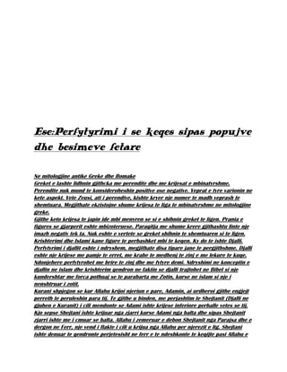 Ese:Perfytyrimi i se keqes sipas popujve
dhe besimeve fetare
Ne mitologjine antike Greke dhe Romake
Greket e lashte lidhnin gjithcka me perendite dhe me krijesat e mbinatyrshme.
Perendite nuk mund te konsideroheshin positive ose negative. Veprat e tyre varionin ne
kete aspekt. Vete Zeusi, ati i perendive, kishte kryer nje numer te madh veprash te
shemtuara. Megjithate ekzistojne shume krijesa te liga te mbinatyrshme ne mitologjine
greke.
Gjithe keto krijesa te japin ide mbi menyren se si e shihnin greket te ligen. Prania e
figures se gjarperit eshte mbizoteruese. Paraqitja me shume krere gjithashtu linte nje
imazh negativ tek ta. Nuk eshte e vertete se greket shihnin te shemtuaren si te ligen.
Krishterimi dhe Islami kane figure te perbashket mbi te keqen. Ky do te ishte Djalli.
Perfytyrimi i djallit eshte i ndryshem, megjithate disa tipare jane te pergjithshme. Djalli
eshte nje krijese me pamje te erret, me krahe te medhenj te zinj e me lekure te kuqe.
Ndonjehere perfytyrohet me brire te zinj dhe me fytyre demi. Ndryshimi ne konceptin e
djallin ne islam dhe krishterim qendron ne faktin se djalli trajtohet ne Bibel si nje
kundershtar me forca pothuaj se te parabarta me Zotin, kurse ne islam si nje i
nenshtruar i zotit.
Kurani shpjegon se kur Allahu krijoi njeriun e pare, Adamin, ai urdheroi gjithe engjejt
perreth te peruleshin para tij. Te gjithe u binden, me perjashtim te Shejtanit (Djalli ne
gjuhen e Kuranit) i cili mendonte se Adami ishte krijese inferiore perballe vetes se tij.
Kjo sepse Shejtani ishte krijuar nga zjarri kurse Adami nga balta dhe sipas Shejtanit
zjarri ishte me i cmuar se balta. Allahu i zemeruar e debon Shejtanit nga Parajsa dhe e
dergon ne Ferr, nje vend i flakte i cili u krijua nga Allahu per njerezit e lig. Shejtani
ishte denuar te qendronte perjetesisht ne ferr e te ndeshkonte te keqijte pasi Allahu e
 