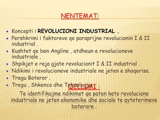 QELLIMI :
Te identifikojme ndikimet qe paten keto revolucione
industriale ne jeten ekonomike dhe sociale te qyteterimeve
boterore .
NENTEMAT:
 Koncepti i REVOLUCIONI INDUSTRIAL .
 Pershkrimi i faktoreve qe paraprijne revolucionin I & II
industrial .
 Kushtet qe ben Angline , atdheun e revolucioneve
industriale .
 Shpikjet e reja gjate revolucionit I & II industrial .
 Ndikimi i revolucioneve industriale ne jeten e shoqerise.
 Tregu Boteror .
 Tregu , Shkenca dhe Teknologjia .
 