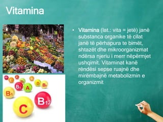 Vitamina
• Vitamina (lat.: vita = jetë) janë
substanca organike të cilat
janë të përhapura te bimët,
shtazët dhe mikroorganizmat
ndërsa njeriu i merr nëpërmjet
ushqimit. Vitaminat kanë
rëndësi sepse ruajnë dhe
mirëmbajnë metabolizmin e
organizmit
 